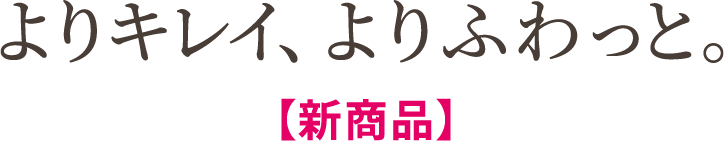 よりキレイ、よりふわっと。【新商品】
