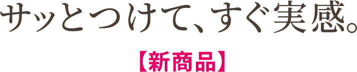 サッとつけて、すぐ実感。【新商品】