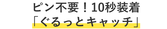ピン不要！10秒装着「ぐるっとキャッチ」