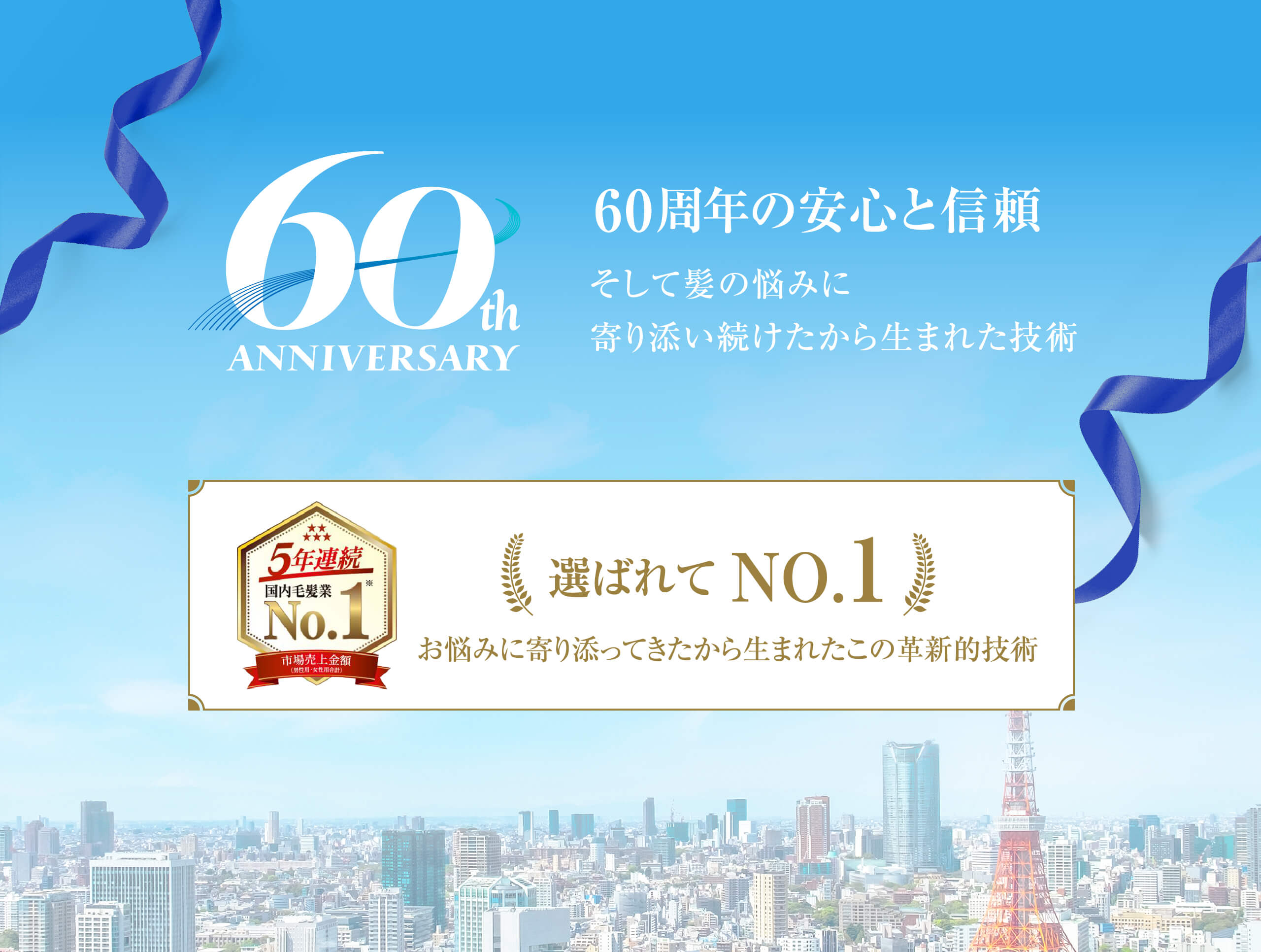 60thANNIVERSARY 60周年の安心と信頼 そして髪の悩みに寄り添い続けたから生まれた技術 5年連続国内毛髪業No.1 市場売上金額（男性用・女性用合計）