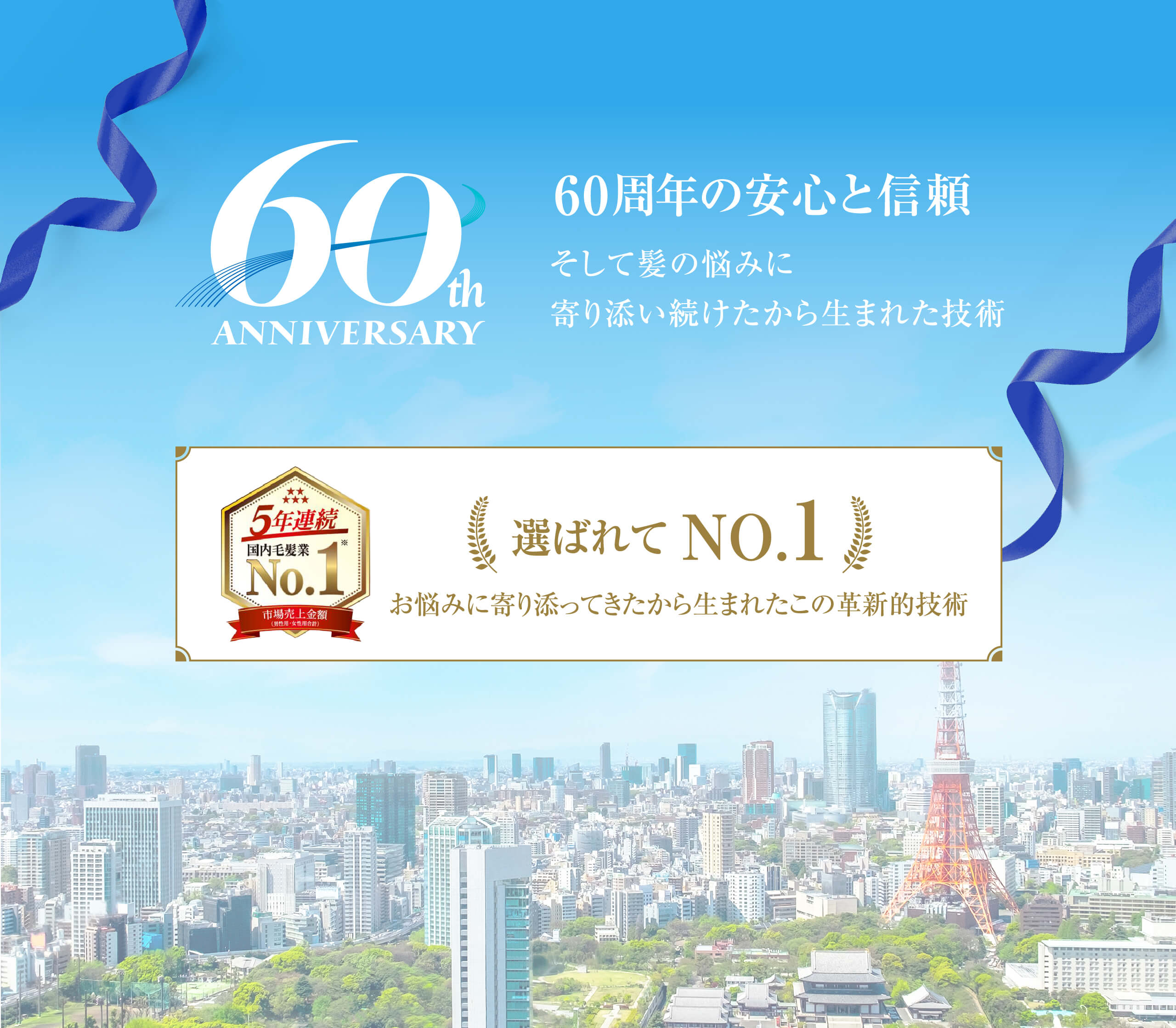 60thANNIVERSARY 60周年の安心と信頼 そして髪の悩みに寄り添い続けたから生まれた技術 5年連続国内毛髪業No.1 市場売上金額（男性用・女性用合計）