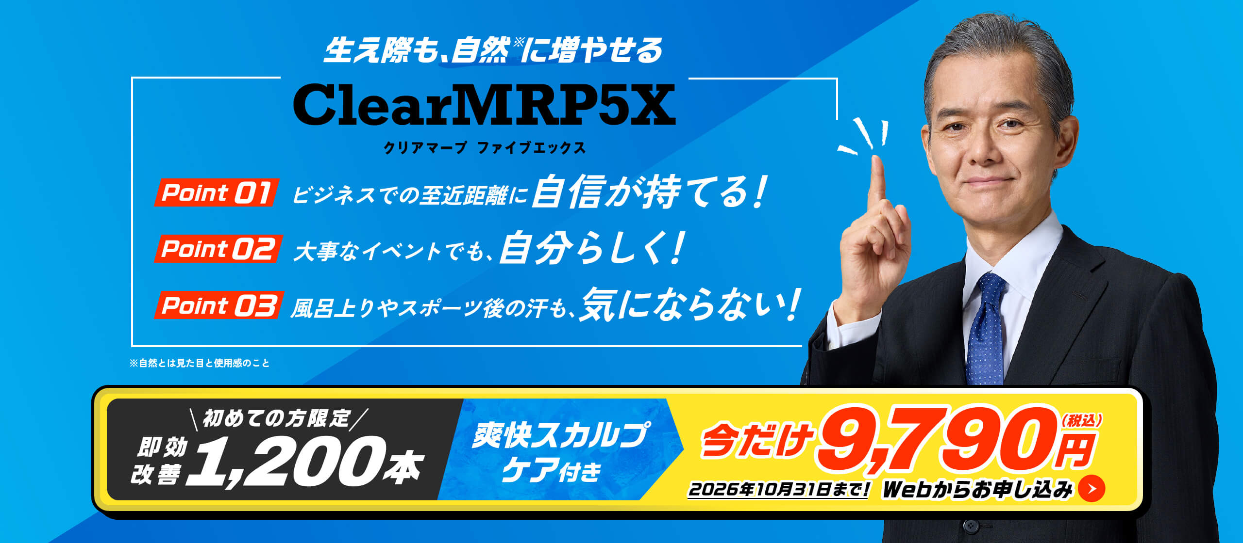 生え際も、自然※に増やせる Clear MRP5X POINT01 ビジネスでの至近距離に自信が持てる！ POINT02 大事なイベントでも、自分らしく！ POINT03 風呂上りやスポーツ後の汗も、気にならない！　※自然とは見た目の使用感のこと 即効改善1,200本 爽快スカルプケア付き 今だけ9,790円(税込) 2026年10月31日まで！Webからお申し込み