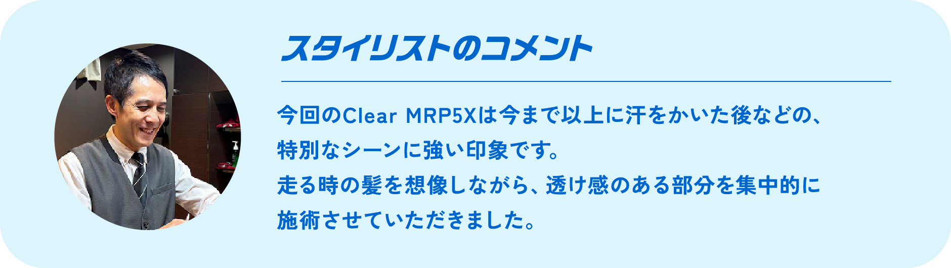 スタイリストのコメント 今回のClear MRP5Xは今まで以上に汗をかいた後などの、特別なシーンに強い印象です。走る時の髪を想像しながら、透け感のある部分を集中的に施術させていただきました。
