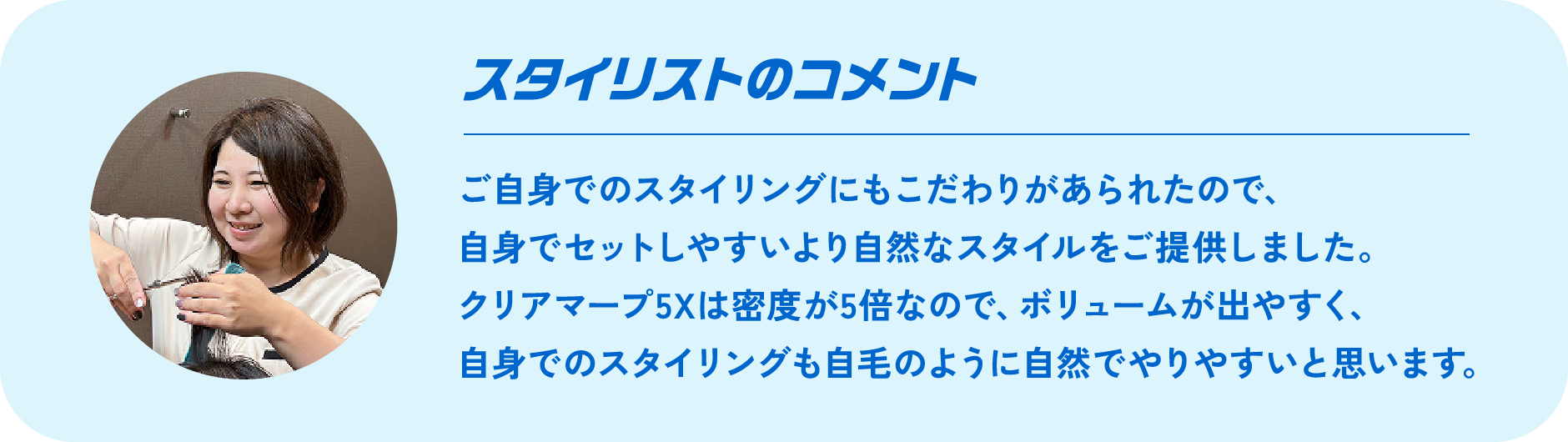 スタイリストのコメント Comment ご自身でのスタイリングにもこだわりがあられたので、自身でセットしやすいより自然なスタイルをご提供しました。クリアマープ5Xは密度が5倍なので、ボリュームが出やすく、自身でのスタイリングも自毛のように自然でやりやすいと思います。
