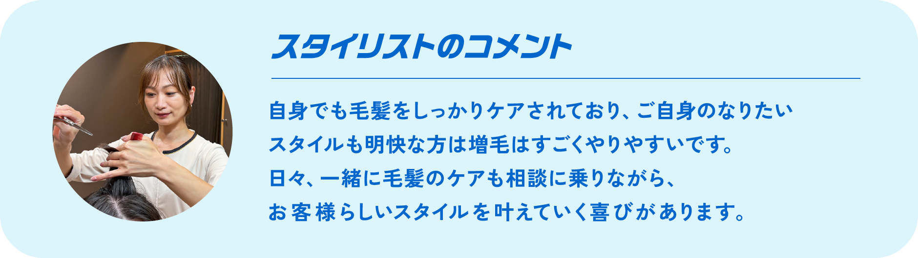 カウンセラーのコメント Comment 自身でも毛髪をしっかりケアされており、ご自身のなりたいスタイルも明快な方は増毛はすごくやりやすいです。日々、一緒に毛髪のケアも相談に乗りながら、お客様らしいスタイルを叶えていく喜びがあります。