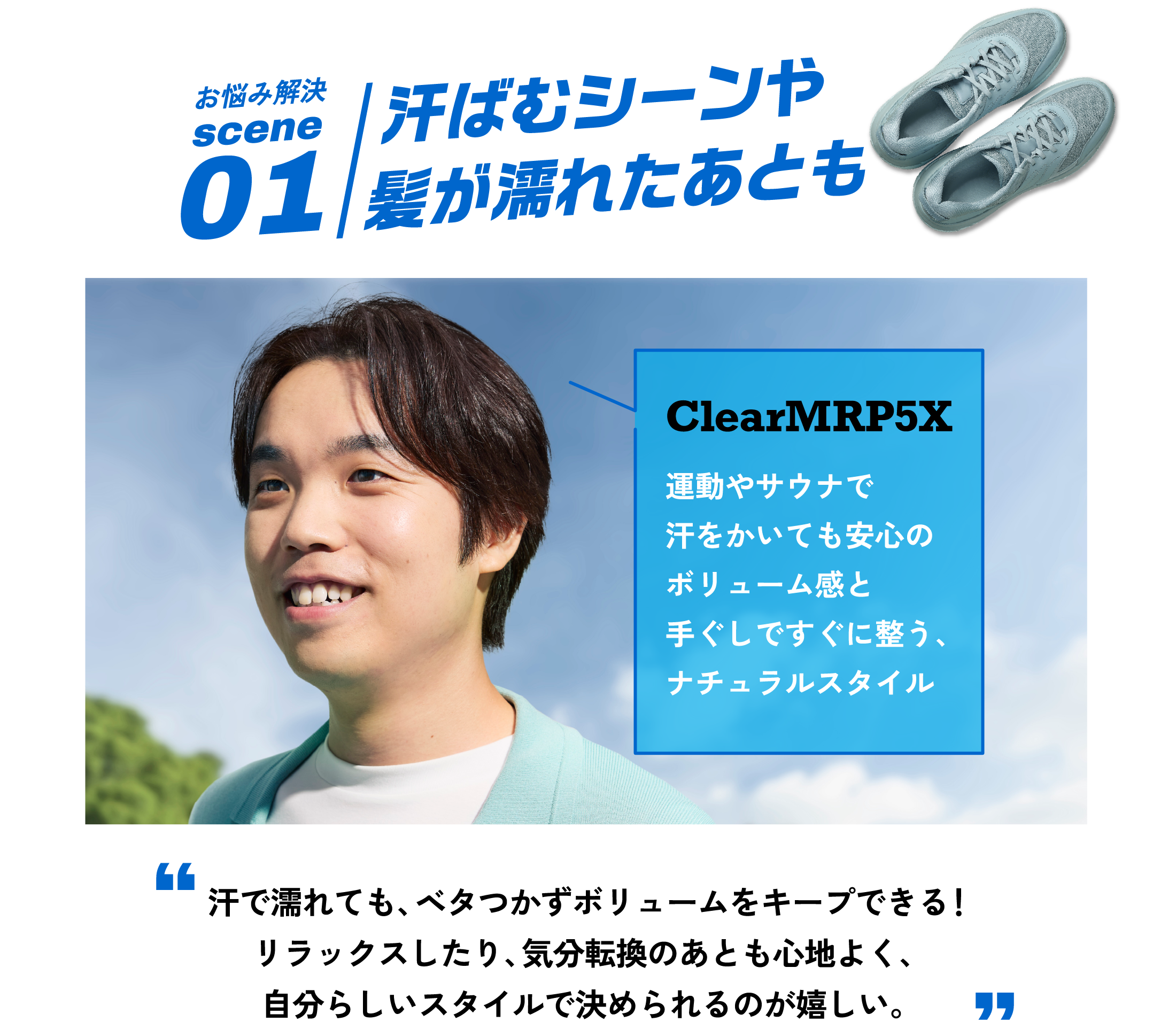 scene1 お悩み解決  お風呂上がりや、スポーツのあと汗で濡れるとべっとりボリュームが減ってしまう。ClearMRP5X リラックスしたり、気分転換したあともここちよく、自分らしいスタイルを決めたい。 運動やサウナで汗をかいても安心のボリューム感と手ぐしですぐに整う、ナチュラルスタイル