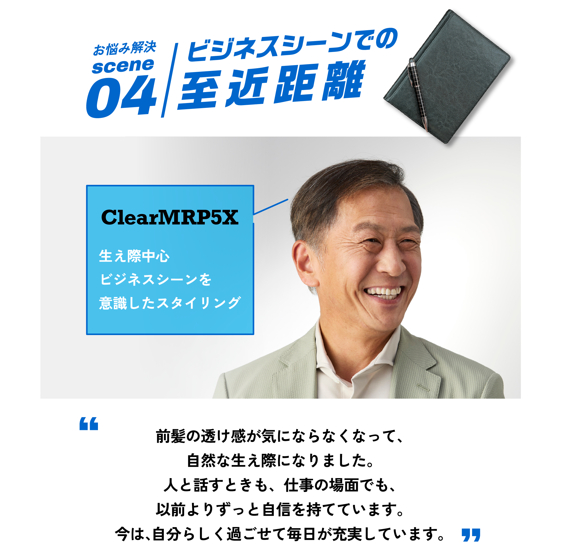 お悩み解決scene04 ビジネスシーンでの至近距離 前髪の透け感をなくして、自然な生え際で自信を持ちたい。 ClearMRP5X 生え際中心ビジネスシーンを意識したスタイリング