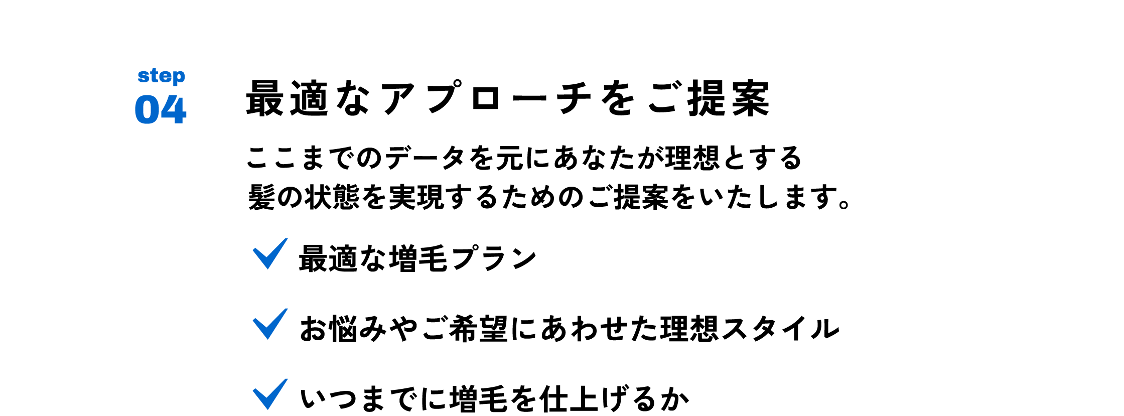 最適なアプローチをご提案 ここまでのデータを元にあなたが理想とする 髪の状態を実現するためのご提案をいたします。最適な増毛プラン　お悩みやご希望にあわせた理想スタイル　いつまでに増毛をしあげるか