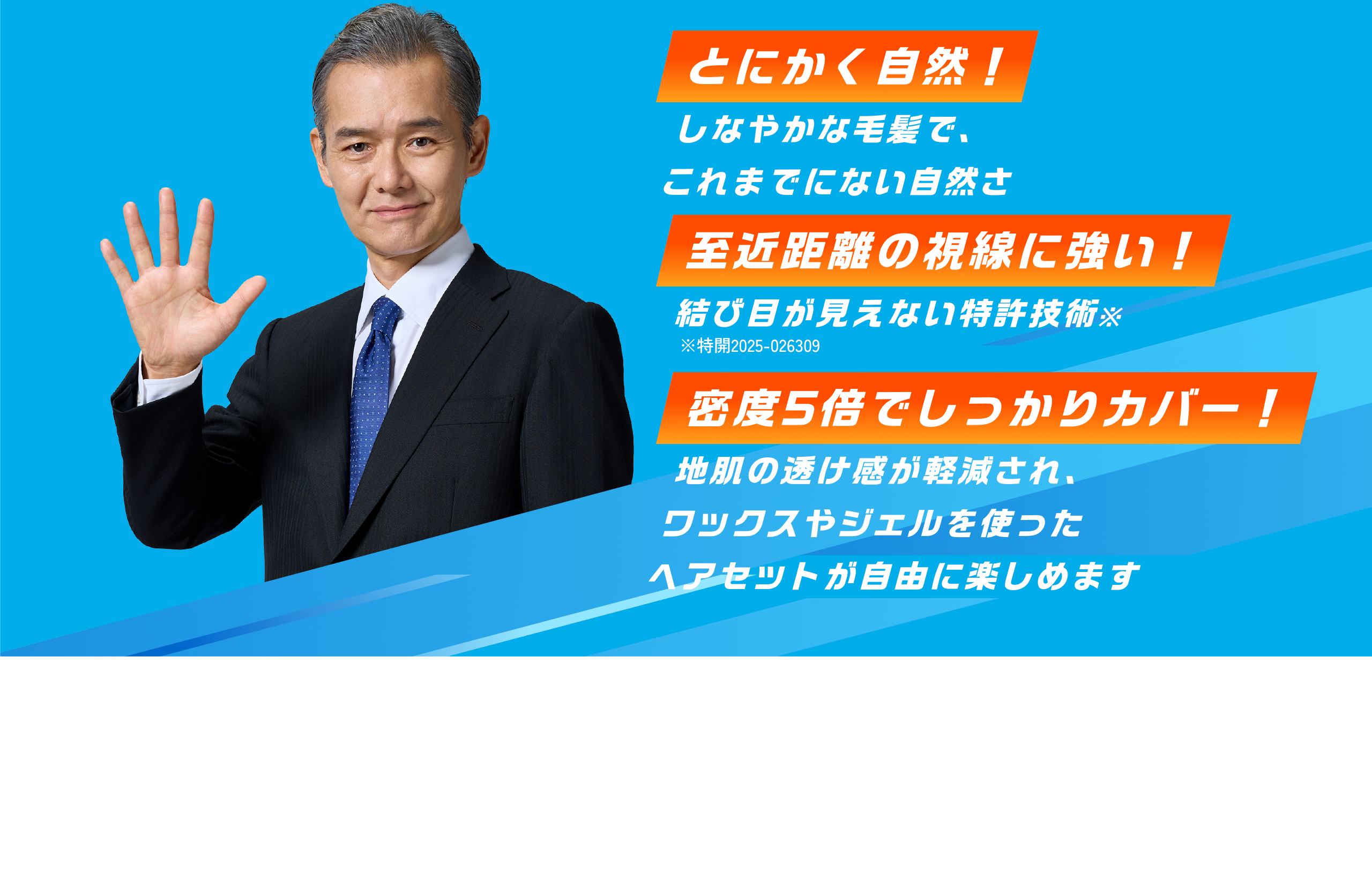 しなやかな毛髪で、これまでにない自然さとにかく自然！結び目が見えない特許技術※至近距離の視線に強い！※特開2025-026309地肌の透け感が軽減され、ワックスやジェルを使ったヘアセットが自由に楽しめます密度5倍でしっかりカバー！