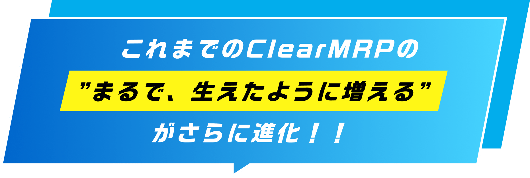 これまでのClearMRPの”まるで、生えたように増える”がさらに進化！！