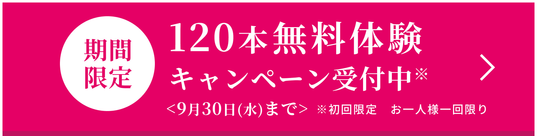 期間限定 120本無料体験キャンペーン受付中※ ＜9月30日（水）まで＞※初回限定　お一人様一回限り
