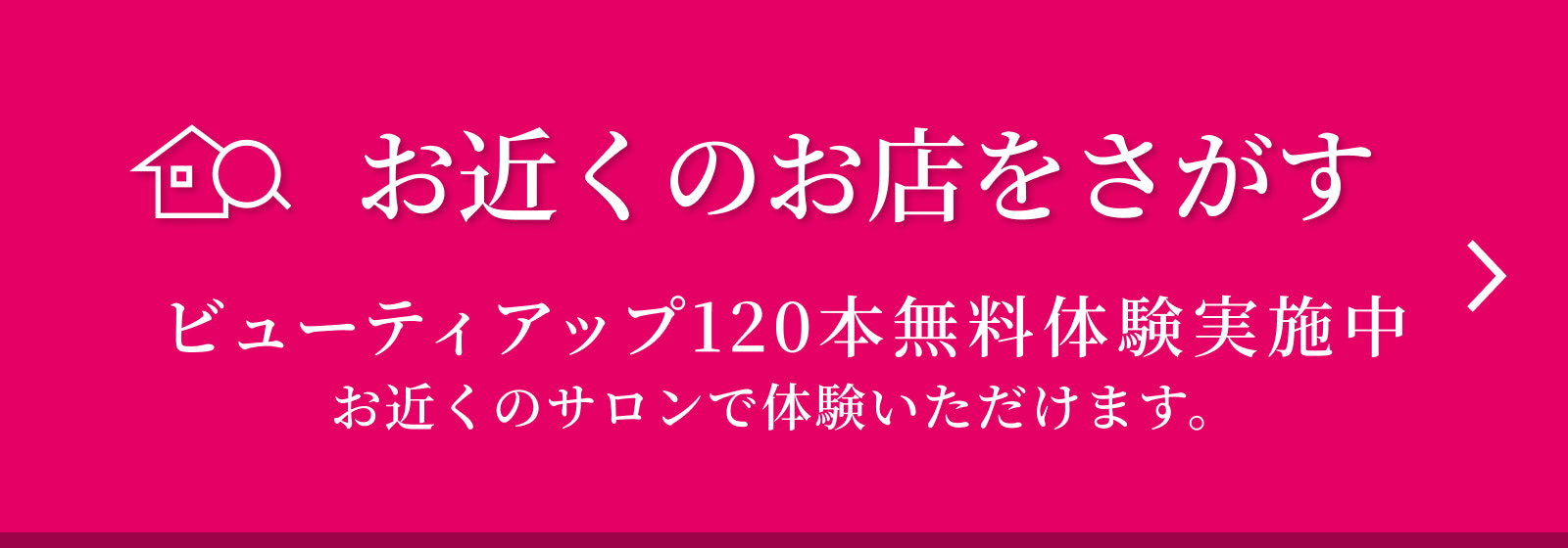 お近くのお店をさがす ビューティアップ120本無料体験実施中 お近くのサロンで体験いただけます。